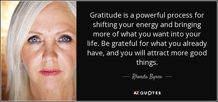 Gratitude is a powerful process for shifting your energy and bringing more of what you want into your life. Be grateful for what you already have, and you will attract more good things. - Rhonda Byrne