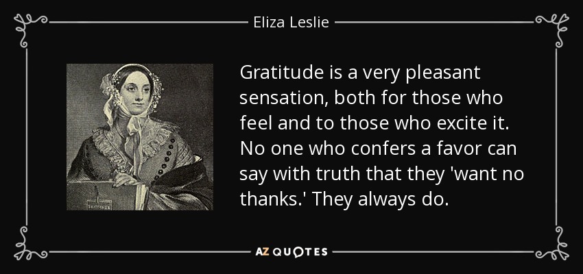 Gratitude is a very pleasant sensation, both for those who feel and to those who excite it. No one who confers a favor can say with truth that they 'want no thanks.' They always do. - Eliza Leslie
