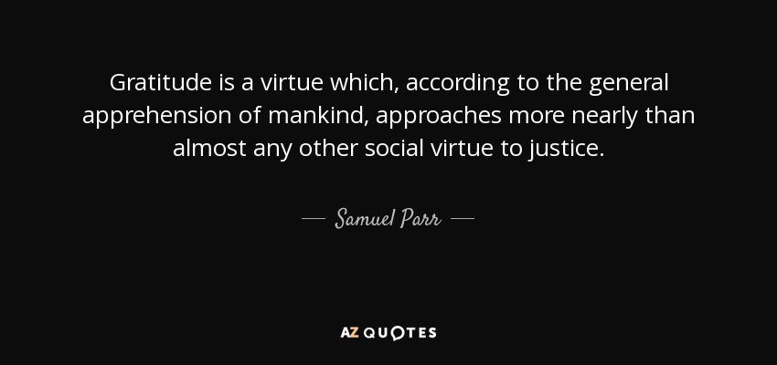 Gratitude is a virtue which, according to the general apprehension of mankind, approaches more nearly than almost any other social virtue to justice. - Samuel Parr
