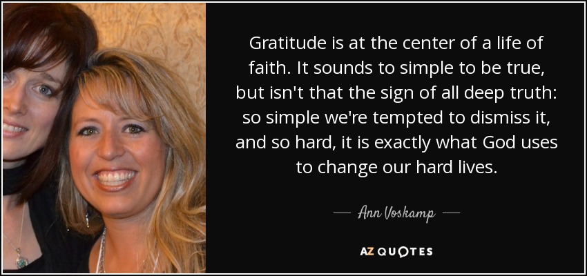 Gratitude is at the center of a life of faith. It sounds to simple to be true, but isn't that the sign of all deep truth: so simple we're tempted to dismiss it, and so hard, it is exactly what God uses to change our hard lives. - Ann Voskamp
