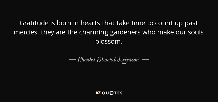 Gratitude is born in hearts that take time to count up past mercies. they are the charming gardeners who make our souls blossom. - Charles Edward Jefferson