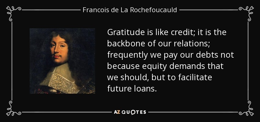 Gratitude is like credit; it is the backbone of our relations; frequently we pay our debts not because equity demands that we should, but to facilitate future loans. - Francois de La Rochefoucauld