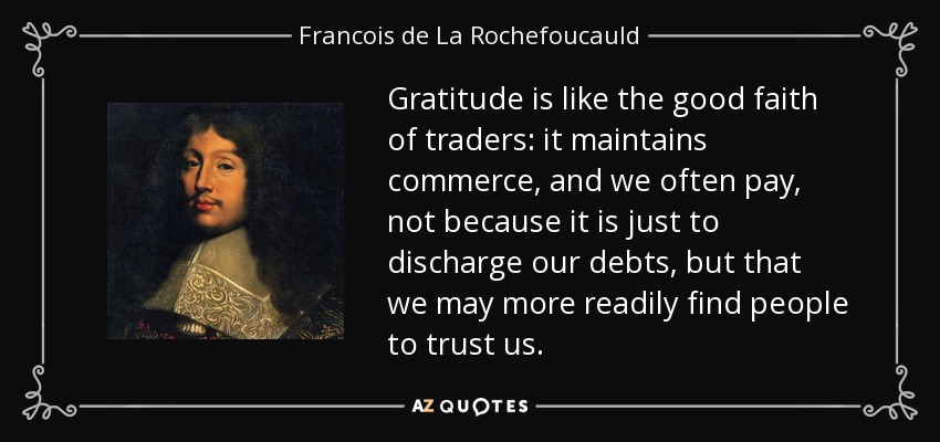 Gratitude is like the good faith of traders: it maintains commerce, and we often pay, not because it is just to discharge our debts, but that we may more readily find people to trust us. - Francois de La Rochefoucauld