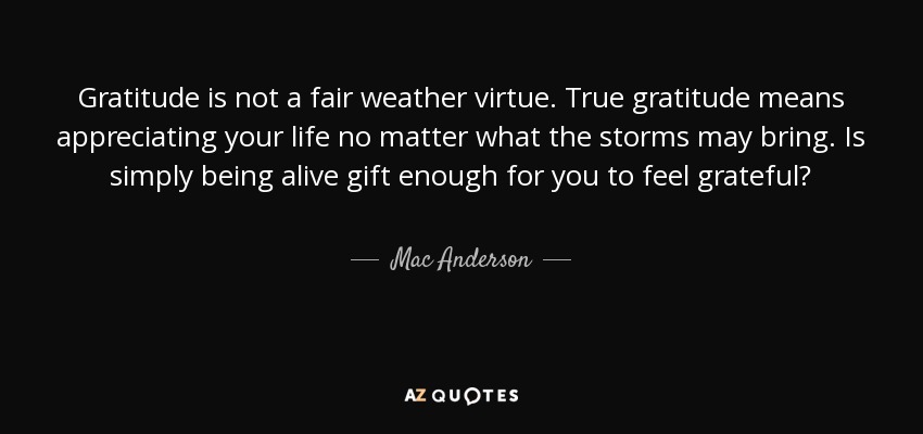 Gratitude is not a fair weather virtue. True gratitude means appreciating your life no matter what the storms may bring. Is simply being alive gift enough for you to feel grateful? - Mac Anderson