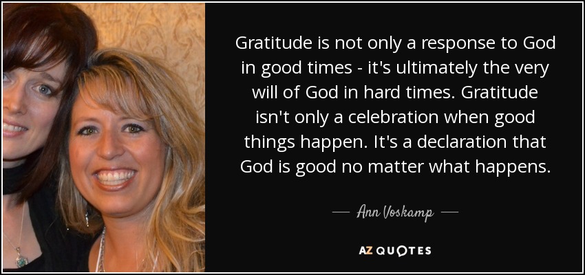 Gratitude is not only a response to God in good times - it's ultimately the very will of God in hard times. Gratitude isn't only a celebration when good things happen. It's a declaration that God is good no matter what happens. - Ann Voskamp