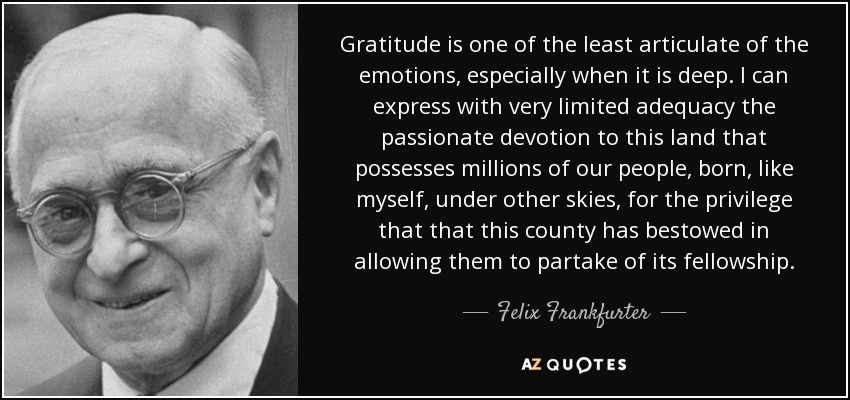 Gratitude is one of the least articulate of the emotions, especially when it is deep. I can express with very limited adequacy the passionate devotion to this land that possesses millions of our people, born, like myself, under other skies, for the privilege that that this county has bestowed in allowing them to partake of its fellowship. - Felix Frankfurter