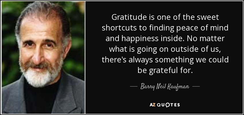 Gratitude is one of the sweet shortcuts to finding peace of mind and happiness inside. No matter what is going on outside of us, there's always something we could be grateful for. - Barry Neil Kaufman