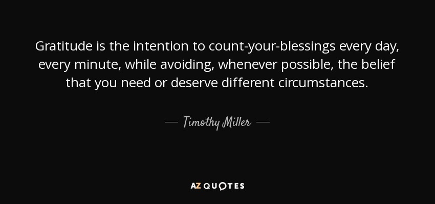 Gratitude is the intention to count-your-blessings every day, every minute, while avoiding, whenever possible, the belief that you need or deserve different circumstances. - Timothy Miller