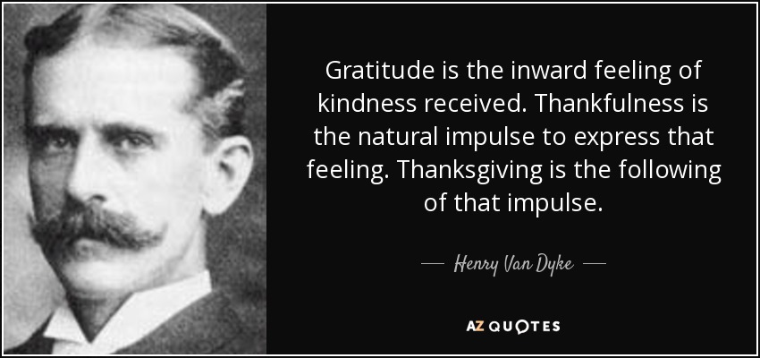 Gratitude is the inward feeling of kindness received. Thankfulness is the natural impulse to express that feeling. Thanksgiving is the following of that impulse. - Henry Van Dyke