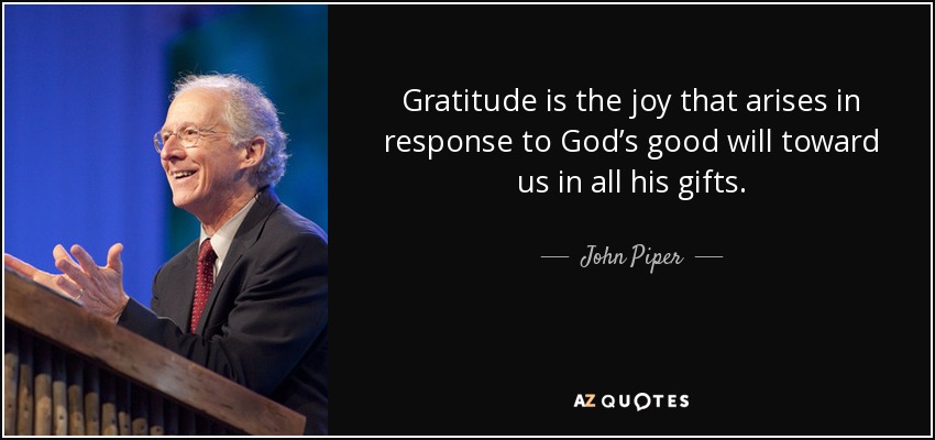 Gratitude is the joy that arises in response to God’s good will toward us in all his gifts. - John Piper