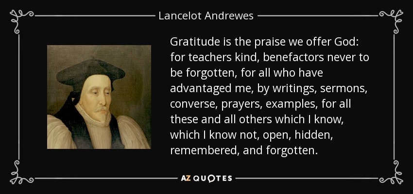 Gratitude is the praise we offer God: for teachers kind, benefactors never to be forgotten, for all who have advantaged me, by writings, sermons, converse, prayers, examples, for all these and all others which I know, which I know not, open, hidden, remembered, and forgotten. - Lancelot Andrewes
