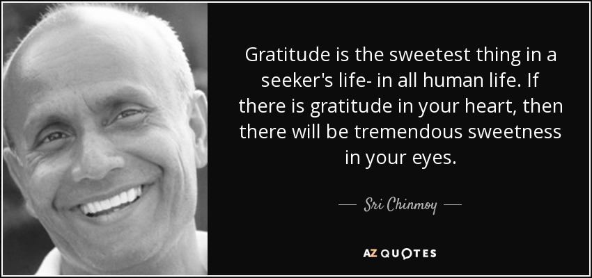 Gratitude is the sweetest thing in a seeker's life- in all human life. If there is gratitude in your heart, then there will be tremendous sweetness in your eyes. - Sri Chinmoy