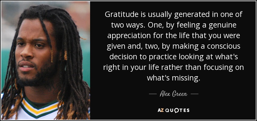 Gratitude is usually generated in one of two ways. One, by feeling a genuine appreciation for the life that you were given and, two, by making a conscious decision to practice looking at what's right in your life rather than focusing on what's missing. - Alex Green