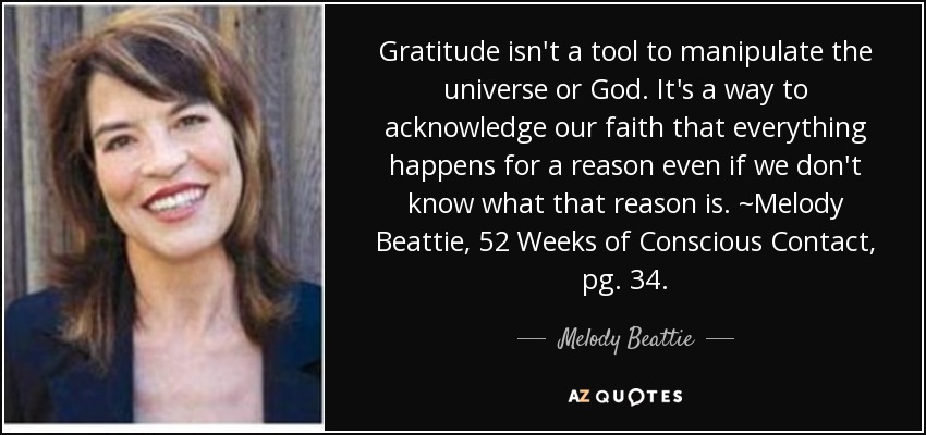 Gratitude isn't a tool to manipulate the universe or God. It's a way to acknowledge our faith that everything happens for a reason even if we don't know what that reason is. ~Melody Beattie, 52 Weeks of Conscious Contact, pg. 34. - Melody Beattie