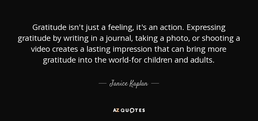 Gratitude isn't just a feeling, it's an action. Expressing gratitude by writing in a journal, taking a photo, or shooting a video creates a lasting impression that can bring more gratitude into the world-for children and adults. - Janice Kaplan