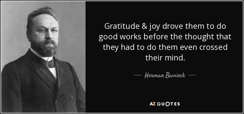 Gratitude & joy drove them to do good works before the thought that they had to do them even crossed their mind. - Herman Bavinck