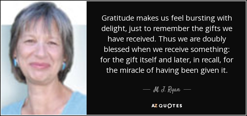Gratitude makes us feel bursting with delight, just to remember the gifts we have received. Thus we are doubly blessed when we receive something: for the gift itself and later, in recall, for the miracle of having been given it. - M. J. Ryan