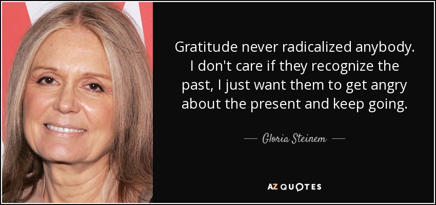 Gratitude never radicalized anybody. I don't care if they recognize the past, I just want them to get angry about the present and keep going. - Gloria Steinem