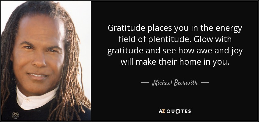 Gratitude places you in the energy field of plentitude. Glow with gratitude and see how awe and joy will make their home in you. - Michael Beckwith