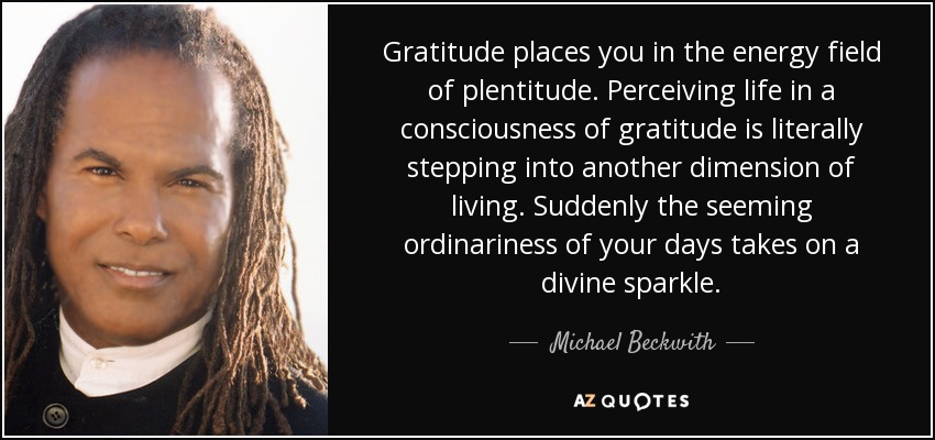 Gratitude places you in the energy field of plentitude. Perceiving life in a consciousness of gratitude is literally stepping into another dimension of living. Suddenly the seeming ordinariness of your days takes on a divine sparkle. - Michael Beckwith