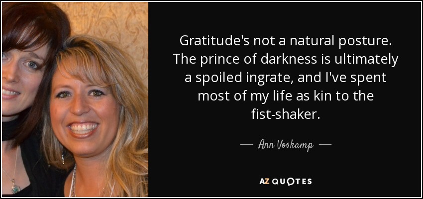 Gratitude's not a natural posture. The prince of darkness is ultimately a spoiled ingrate, and I've spent most of my life as kin to the fist-shaker. - Ann Voskamp