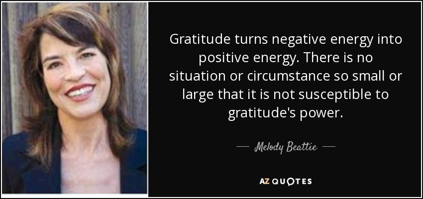 Gratitude turns negative energy into positive energy. There is no situation or circumstance so small or large that it is not susceptible to gratitude's power. - Melody Beattie