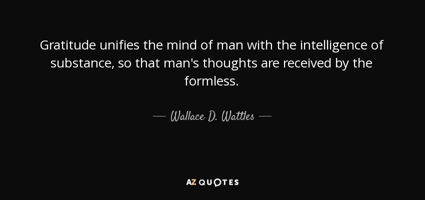 Gratitude unifies the mind of man with the intelligence of substance, so that man's thoughts are received by the formless. - Wallace D. Wattles