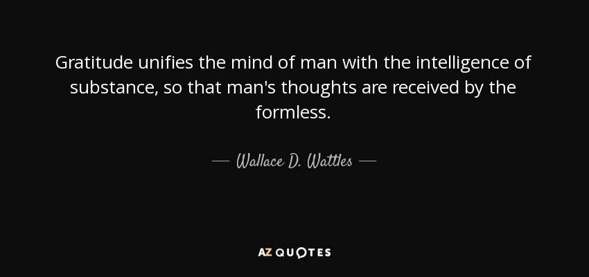 Gratitude unifies the mind of man with the intelligence of substance, so that man's thoughts are received by the formless. - Wallace D. Wattles