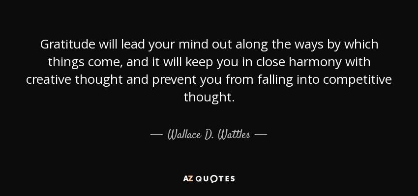 Gratitude will lead your mind out along the ways by which things come, and it will keep you in close harmony with creative thought and prevent you from falling into competitive thought. - Wallace D. Wattles