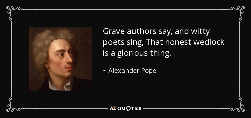 Grave authors say, and witty poets sing, That honest wedlock is a glorious thing. - Alexander Pope