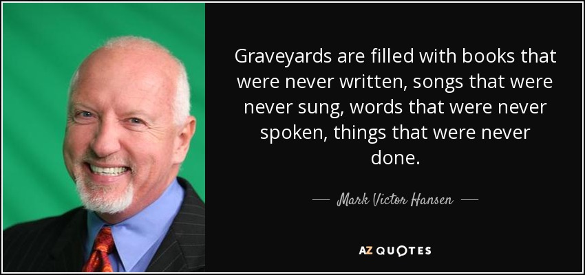 Graveyards are filled with books that were never written, songs that were never sung, words that were never spoken, things that were never done. - Mark Victor Hansen