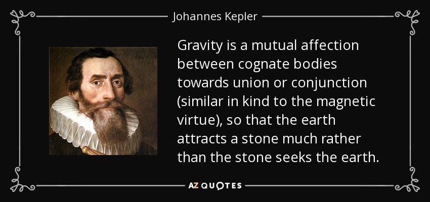 Gravity is a mutual affection between cognate bodies towards union or conjunction (similar in kind to the magnetic virtue), so that the earth attracts a stone much rather than the stone seeks the earth. - Johannes Kepler