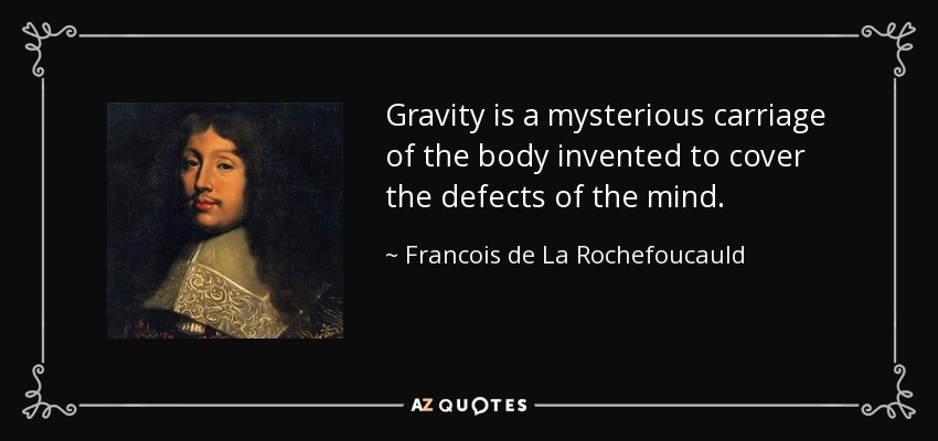 Gravity is a mysterious carriage of the body invented to cover the defects of the mind. - Francois de La Rochefoucauld