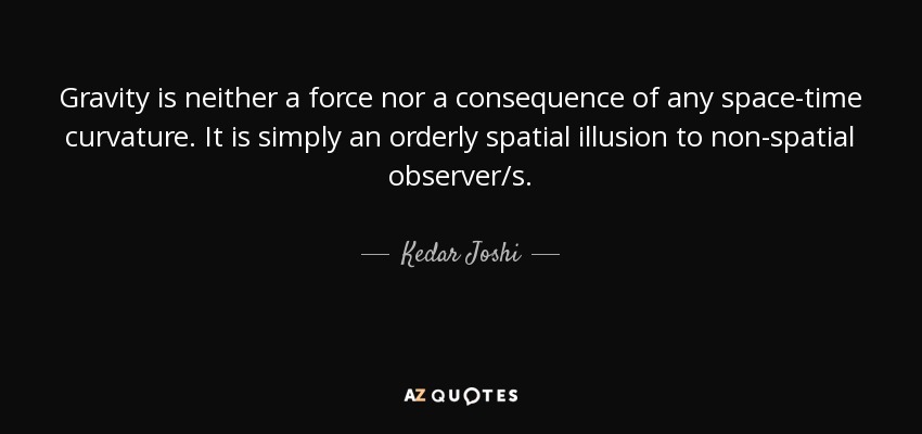 Gravity is neither a force nor a consequence of any space-time curvature. It is simply an orderly spatial illusion to non-spatial observer/s. - Kedar Joshi
