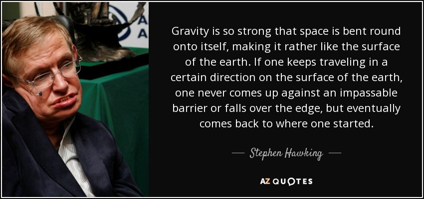 Gravity is so strong that space is bent round onto itself, making it rather like the surface of the earth. If one keeps traveling in a certain direction on the surface of the earth, one never comes up against an impassable barrier or falls over the edge, but eventually comes back to where one started. - Stephen Hawking
