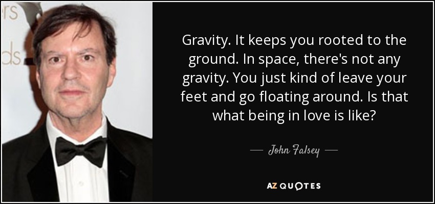 Gravity. It keeps you rooted to the ground. In space, there's not any gravity. You just kind of leave your feet and go floating around. Is that what being in love is like? - John Falsey