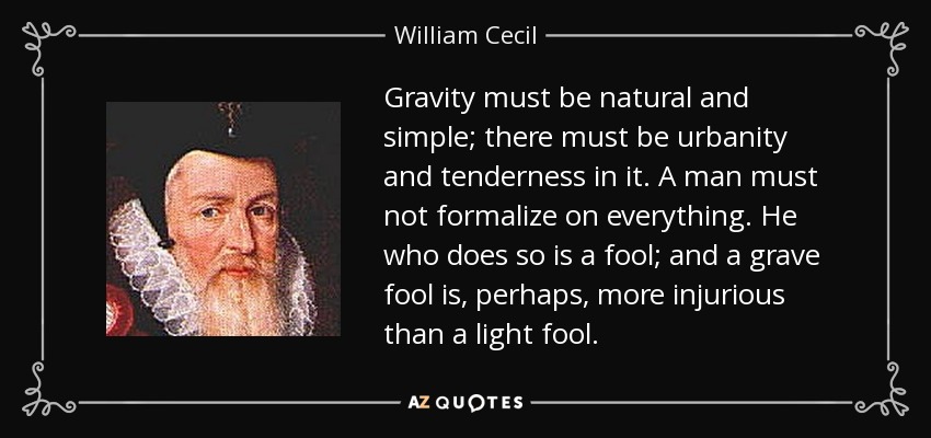 Gravity must be natural and simple; there must be urbanity and tenderness in it. A man must not formalize on everything. He who does so is a fool; and a grave fool is, perhaps, more injurious than a light fool. - William Cecil, 1st Baron Burghley