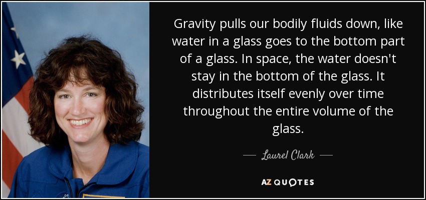 Gravity pulls our bodily fluids down, like water in a glass goes to the bottom part of a glass. In space, the water doesn't stay in the bottom of the glass. It distributes itself evenly over time throughout the entire volume of the glass. - Laurel Clark