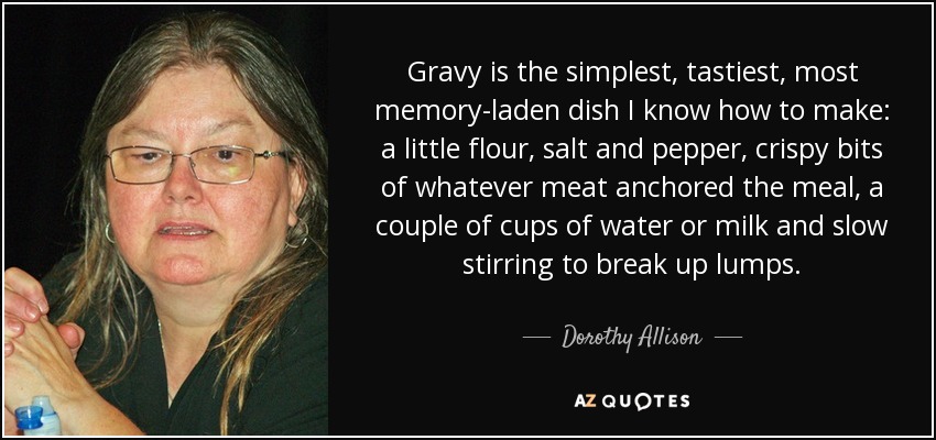 Gravy is the simplest, tastiest, most memory-laden dish I know how to make: a little flour, salt and pepper, crispy bits of whatever meat anchored the meal, a couple of cups of water or milk and slow stirring to break up lumps. - Dorothy Allison