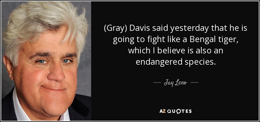 (Gray) Davis said yesterday that he is going to fight like a Bengal tiger, which I believe is also an endangered species. - Jay Leno