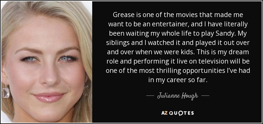 Grease is one of the movies that made me want to be an entertainer, and I have literally been waiting my whole life to play Sandy. My siblings and I watched it and played it out over and over when we were kids. This is my dream role and performing it live on television will be one of the most thrilling opportunities I’ve had in my career so far. - Julianne Hough