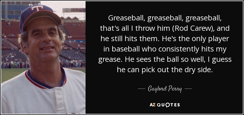 Greaseball, greaseball, greaseball, that's all I throw him (Rod Carew), and he still hits them. He's the only player in baseball who consistently hits my grease. He sees the ball so well, I guess he can pick out the dry side. - Gaylord Perry