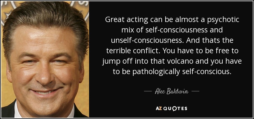 Great acting can be almost a psychotic mix of self-consciousness and unself-consciousness. And thats the terrible conflict. You have to be free to jump off into that volcano and you have to be pathologically self-conscious. - Alec Baldwin