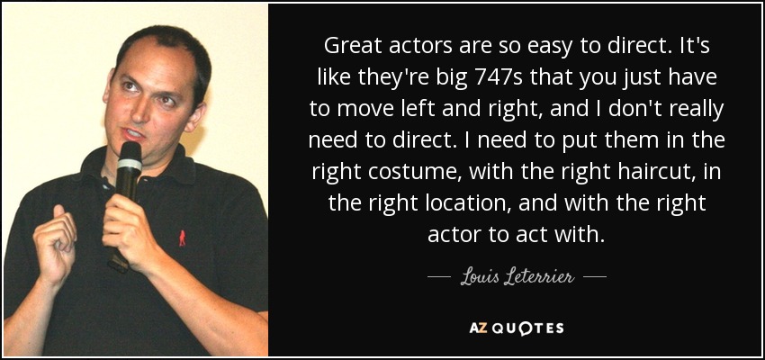 Great actors are so easy to direct. It's like they're big 747s that you just have to move left and right, and I don't really need to direct. I need to put them in the right costume, with the right haircut, in the right location, and with the right actor to act with. - Louis Leterrier