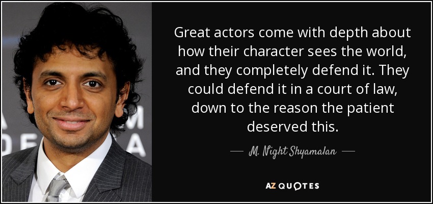 Great actors come with depth about how their character sees the world, and they completely defend it. They could defend it in a court of law, down to the reason the patient deserved this. - M. Night Shyamalan