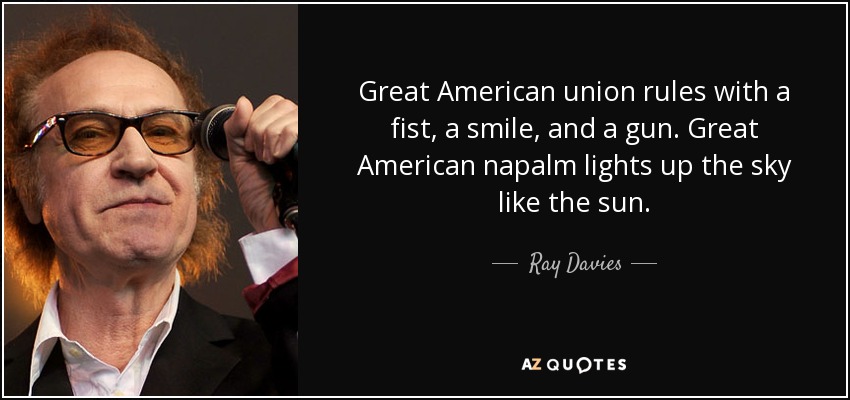 Great American union rules with a fist, a smile, and a gun. Great American napalm lights up the sky like the sun. - Ray Davies