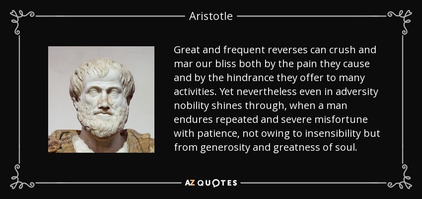 Great and frequent reverses can crush and mar our bliss both by the pain they cause and by the hindrance they offer to many activities. Yet nevertheless even in adversity nobility shines through, when a man endures repeated and severe misfortune with patience, not owing to insensibility but from generosity and greatness of soul. - Aristotle