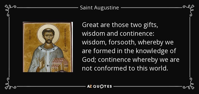 Great are those two gifts, wisdom and continence: wisdom, forsooth, whereby we are formed in the knowledge of God; continence whereby we are not conformed to this world. - Saint Augustine