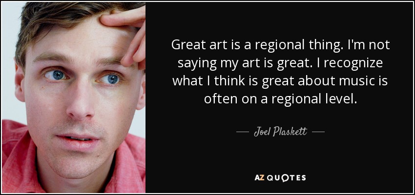 Great art is a regional thing. I'm not saying my art is great. I recognize what I think is great about music is often on a regional level. - Joel Plaskett