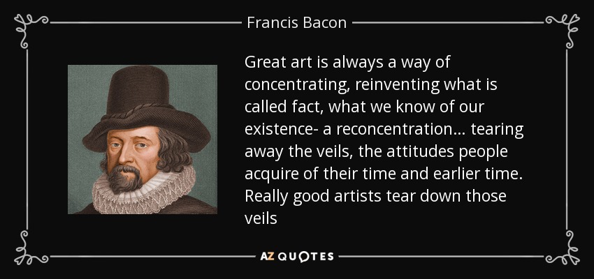Great art is always a way of concentrating, reinventing what is called fact, what we know of our existence- a reconcentration… tearing away the veils, the attitudes people acquire of their time and earlier time. Really good artists tear down those veils - Francis Bacon